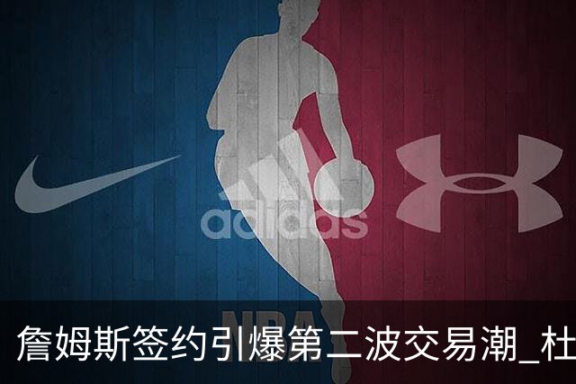 詹姆斯签约引爆第二波交易潮 杜兰特欧文等七位球星去向成疑